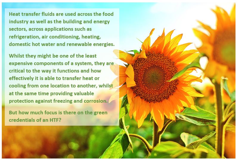 Heat transfer fluids are used across the food industry as well as the building and energy sectors, across applications such as refrigeration, air conditioning, heating, domestic hot water and renewable energies.  Whilst they might be one of the least expensive components of a system, they are critical to the way it functions and how effectively it is able to transfer heat or cooling from one location to another, whilst at the same time providing valuable protection against freezing and corrosion.   But how much focus is there on the green credentials of an HTF?